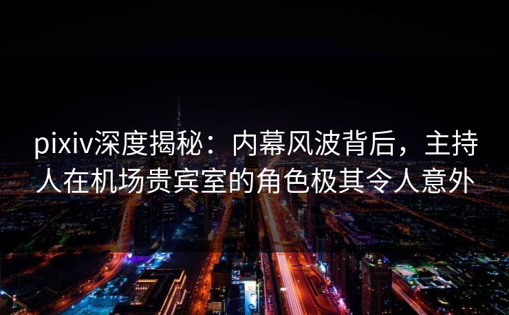 pixiv深度揭秘：内幕风波背后，主持人在机场贵宾室的角色极其令人意外