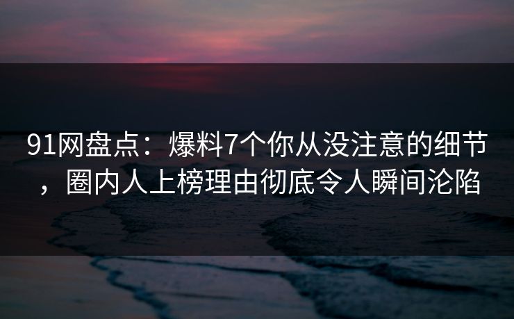 91网盘点：爆料7个你从没注意的细节，圈内人上榜理由彻底令人瞬间沦陷