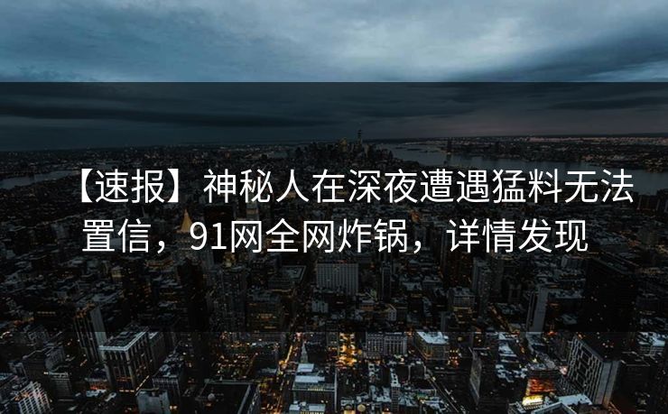 【速报】神秘人在深夜遭遇猛料无法置信，91网全网炸锅，详情发现