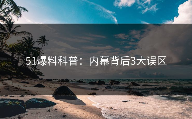 51爆料科普：内幕背后3大误区