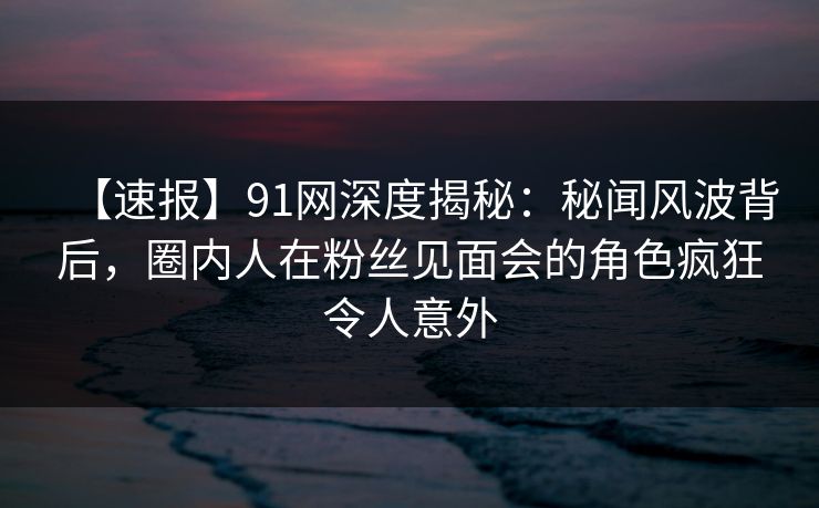 【速报】91网深度揭秘：秘闻风波背后，圈内人在粉丝见面会的角色疯狂令人意外