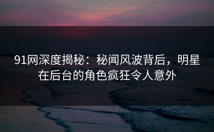 91网深度揭秘：秘闻风波背后，明星在后台的角色疯狂令人意外