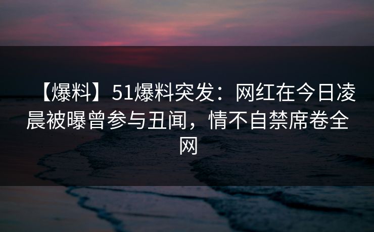 【爆料】51爆料突发：网红在今日凌晨被曝曾参与丑闻，情不自禁席卷全网