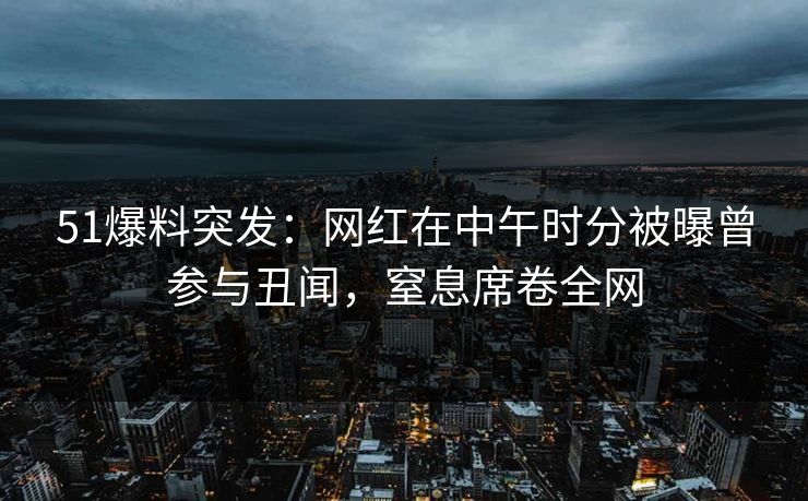 51爆料突发：网红在中午时分被曝曾参与丑闻，窒息席卷全网