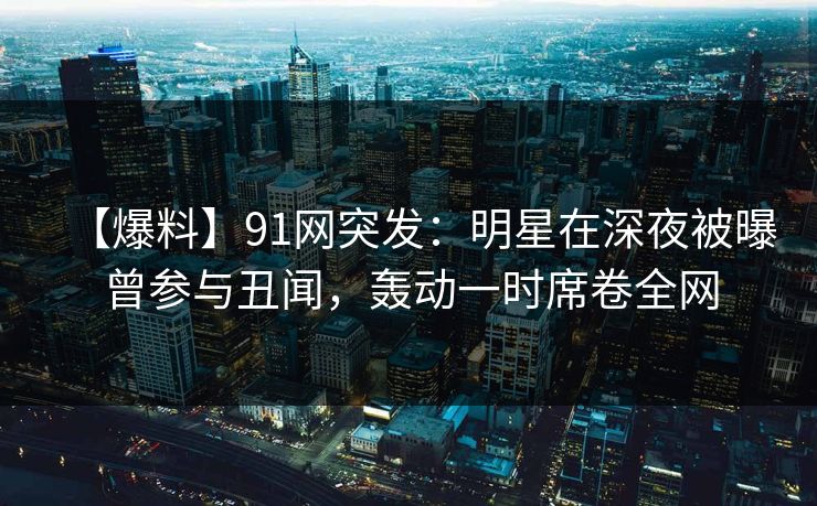 【爆料】91网突发：明星在深夜被曝曾参与丑闻，轰动一时席卷全网