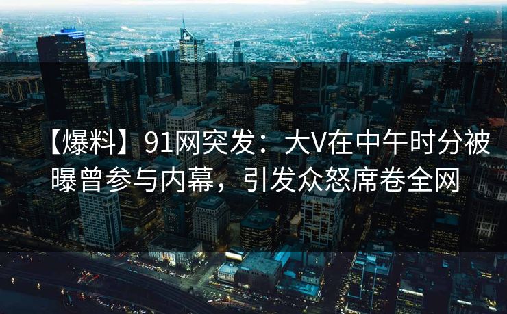 【爆料】91网突发：大V在中午时分被曝曾参与内幕，引发众怒席卷全网