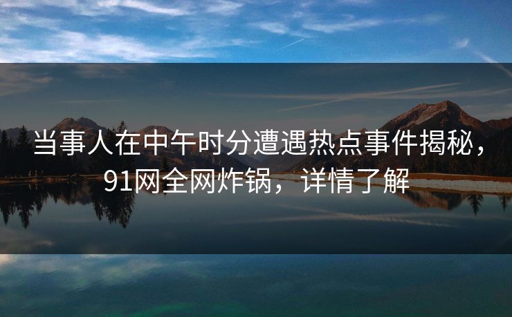 当事人在中午时分遭遇热点事件揭秘，91网全网炸锅，详情了解