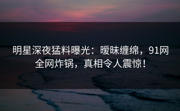 明星深夜猛料曝光：暧昧缠绵，91网全网炸锅，真相令人震惊！