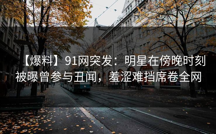 【爆料】91网突发：明星在傍晚时刻被曝曾参与丑闻，羞涩难挡席卷全网