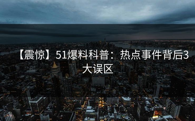 【震惊】51爆料科普：热点事件背后3大误区