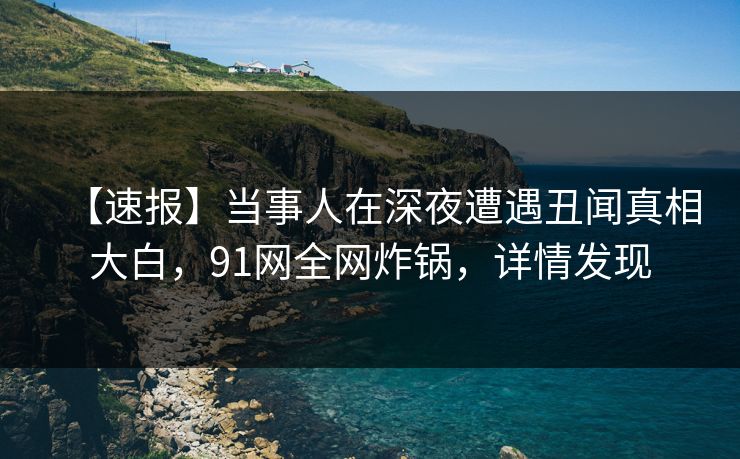 【速报】当事人在深夜遭遇丑闻真相大白，91网全网炸锅，详情发现