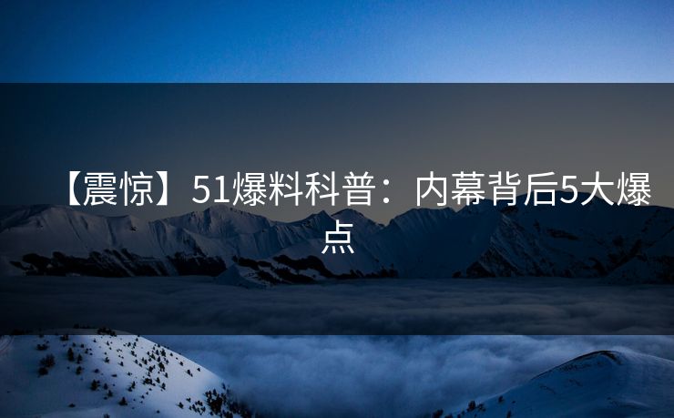 【震惊】51爆料科普：内幕背后5大爆点