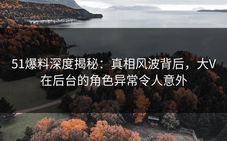 51爆料深度揭秘：真相风波背后，大V在后台的角色异常令人意外