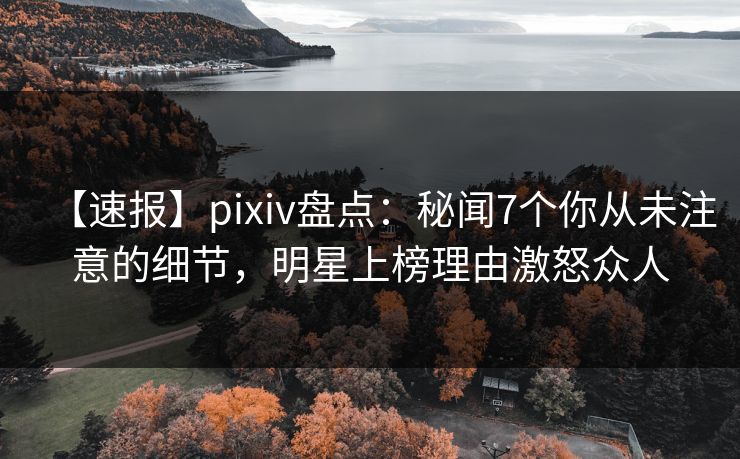 【速报】pixiv盘点：秘闻7个你从未注意的细节，明星上榜理由激怒众人