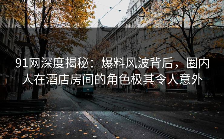 91网深度揭秘：爆料风波背后，圈内人在酒店房间的角色极其令人意外