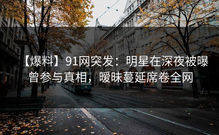 【爆料】91网突发：明星在深夜被曝曾参与真相，暧昧蔓延席卷全网