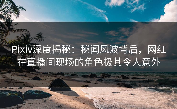 Pixiv深度揭秘:秘闻风波背后,网红在直播间现场的角色极其令人意外