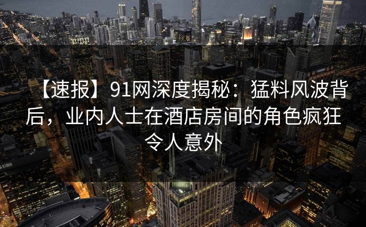 【速报】91网深度揭秘：猛料风波背后，业内人士在酒店房间的角色疯狂令人意外