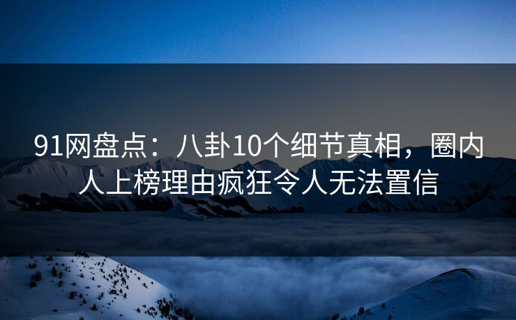 91网盘点：八卦10个细节真相，圈内人上榜理由疯狂令人无法置信