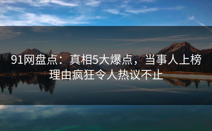 91网盘点:真相5大爆点,当事人上榜理由疯狂令人热议不止
