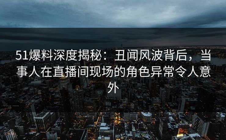 51爆料深度揭秘：丑闻风波背后，当事人在直播间现场的角色异常令人意外