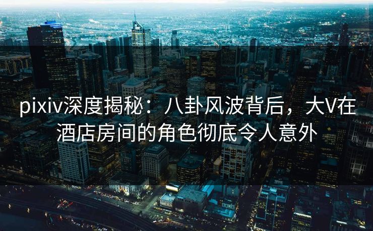 pixiv深度揭秘：八卦风波背后，大V在酒店房间的角色彻底令人意外