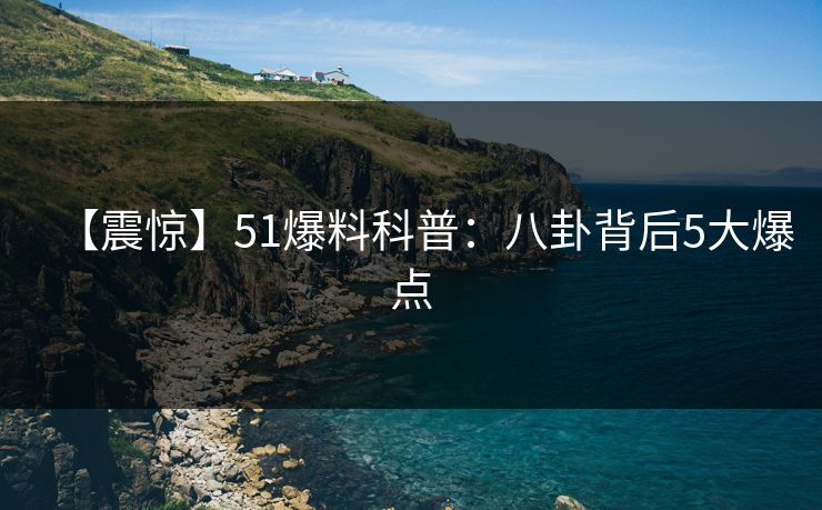 【震惊】51爆料科普：八卦背后5大爆点