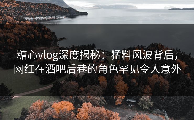 糖心vlog深度揭秘：猛料风波背后，网红在酒吧后巷的角色罕见令人意外