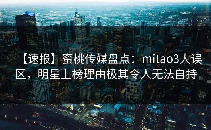 【速报】蜜桃传媒盘点：mitao3大误区，明星上榜理由极其令人无法自持