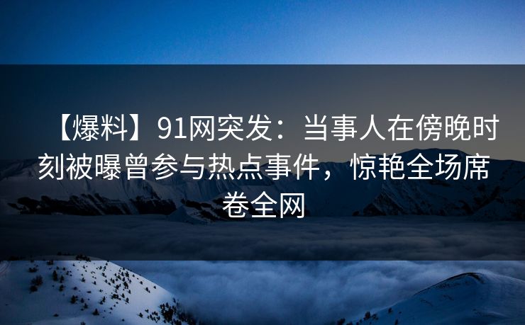 【爆料】91网突发：当事人在傍晚时刻被曝曾参与热点事件，惊艳全场席卷全网