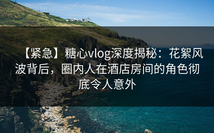 【紧急】糖心vlog深度揭秘：花絮风波背后，圈内人在酒店房间的角色彻底令人意外