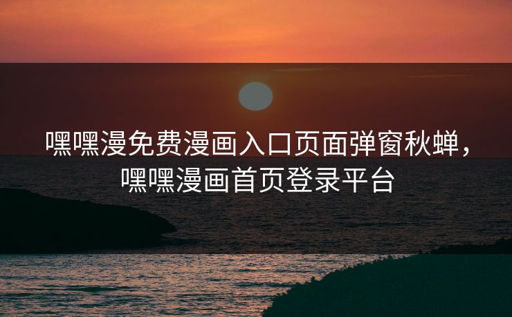 嘿嘿漫免费漫画入口页面弹窗秋蝉，嘿嘿漫画首页登录平台