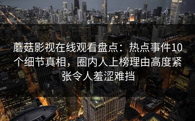 蘑菇影视在线观看盘点：热点事件10个细节真相，圈内人上榜理由高度紧张令人羞涩难挡