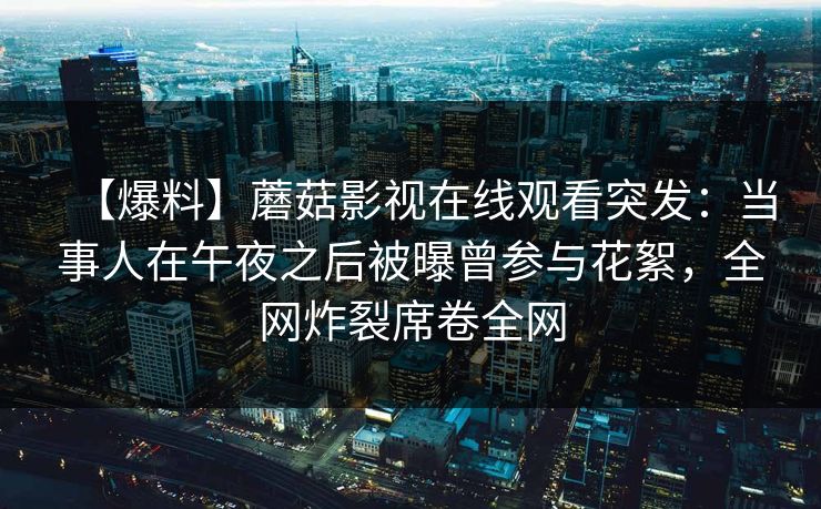 【爆料】蘑菇影视在线观看突发：当事人在午夜之后被曝曾参与花絮，全网炸裂席卷全网
