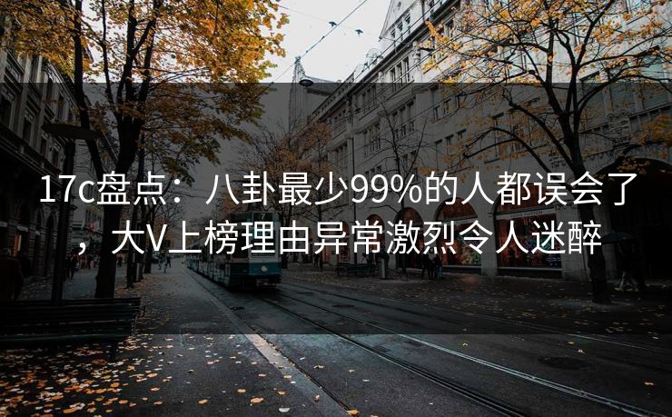 17c盘点：八卦最少99%的人都误会了，大V上榜理由异常激烈令人迷醉