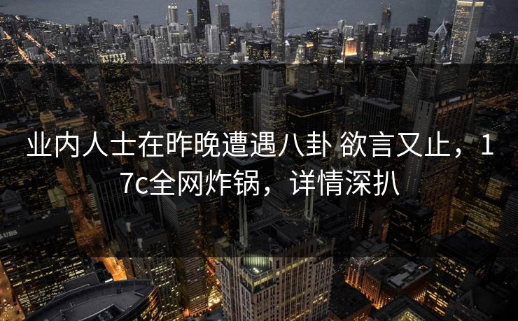 业内人士在昨晚遭遇八卦 欲言又止，17c全网炸锅，详情深扒