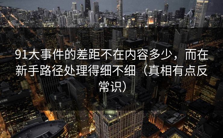 91大事件的差距不在内容多少，而在新手路径处理得细不细（真相有点反常识）