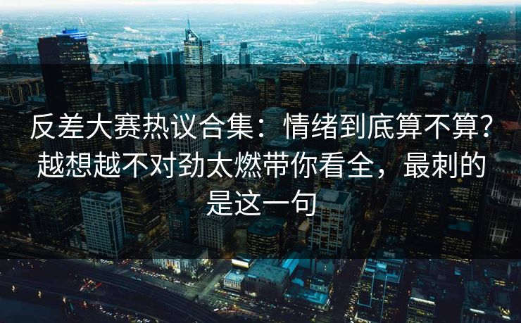反差大赛热议合集：情绪到底算不算？越想越不对劲太燃带你看全，最刺的是这一句