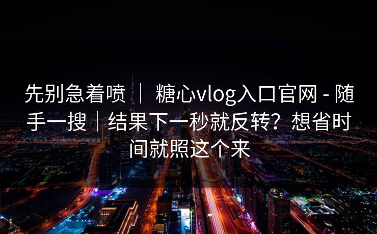 先别急着喷 ｜ 糖心vlog入口官网 - 随手一搜｜结果下一秒就反转？想省时间就照这个来