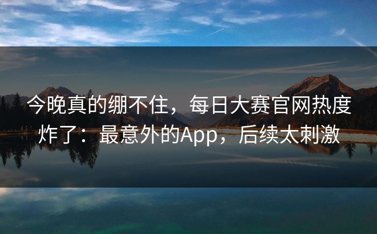 今晚真的绷不住，每日大赛官网热度炸了：最意外的App，后续太刺激