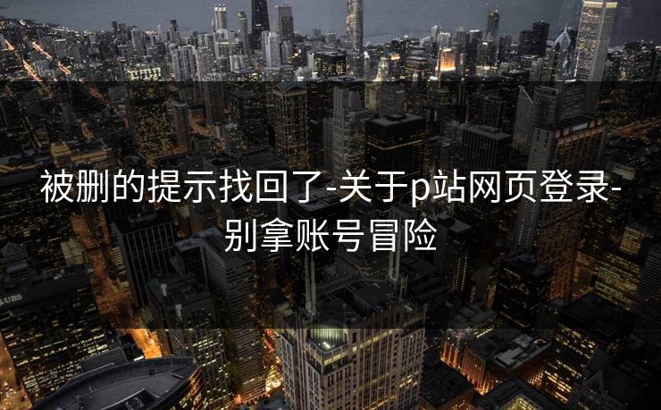 被删的提示找回了-关于p站网页登录-别拿账号冒险