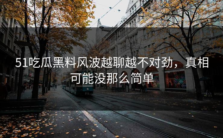 51吃瓜黑料风波越聊越不对劲，真相可能没那么简单