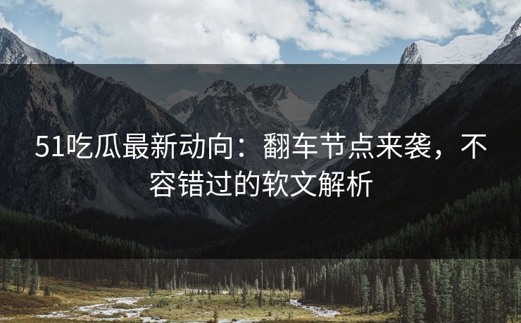 51吃瓜最新动向：翻车节点来袭，不容错过的软文解析
