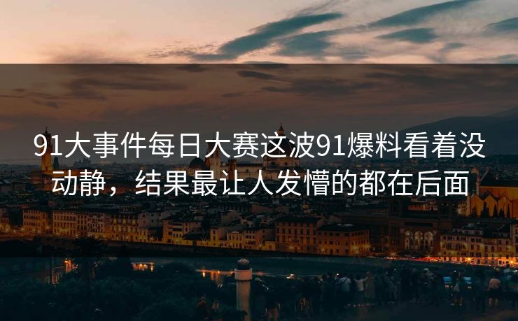 91大事件每日大赛这波91爆料看着没动静，结果最让人发懵的都在后面